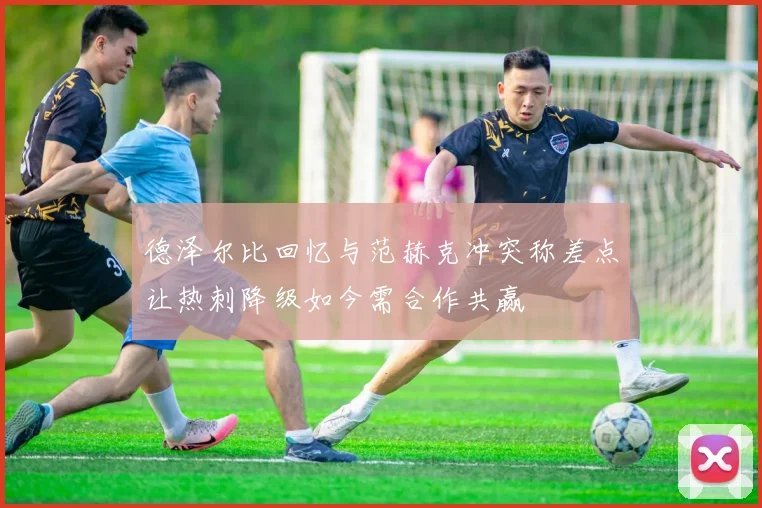 德泽尔比回忆与范赫克冲突称差点让热刺降级如今需合作共赢