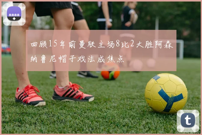 回顾15年前曼联主场8比2大胜阿森纳鲁尼帽子戏法成焦点